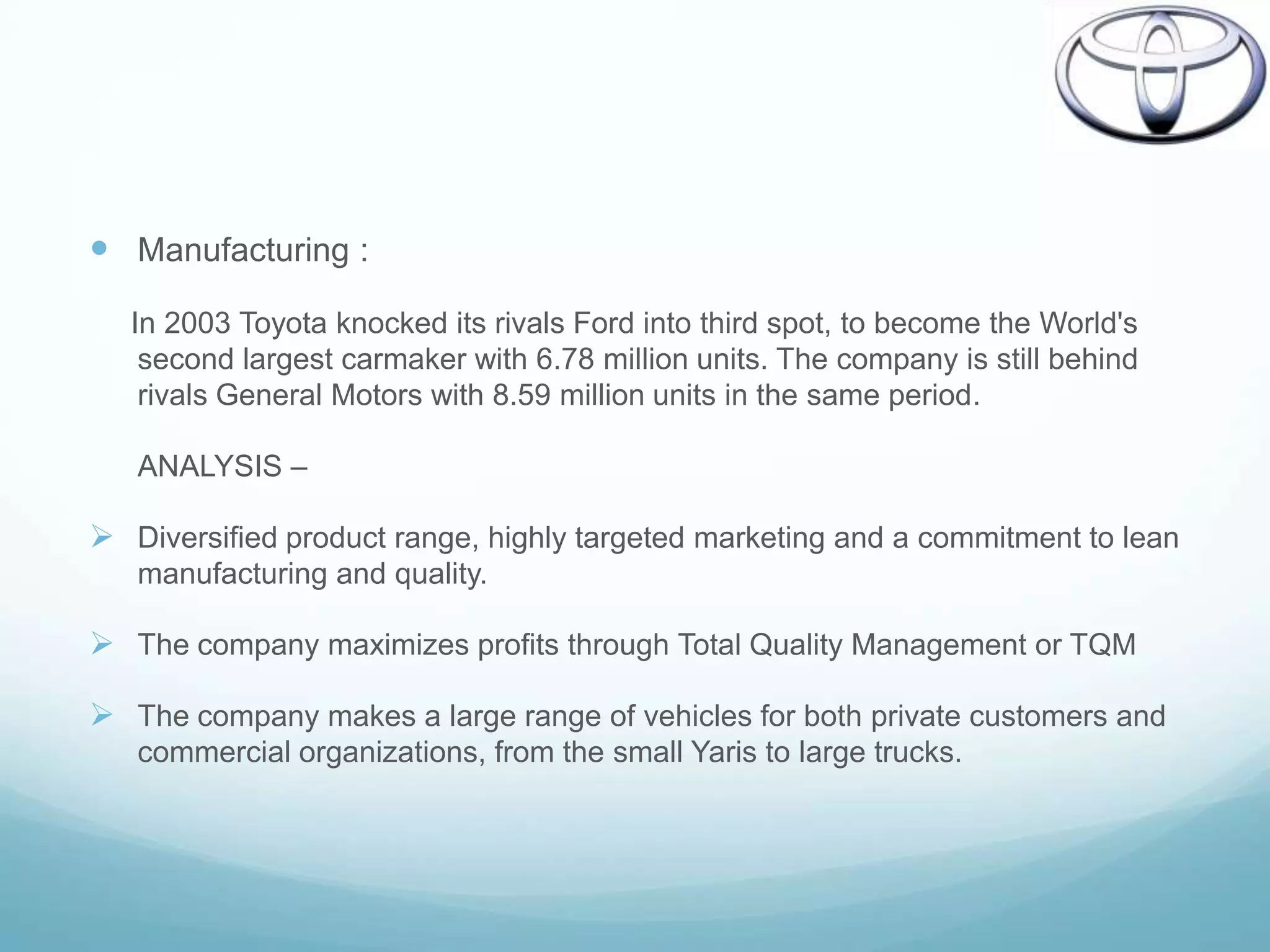  Manufacturing :
   In 2003 Toyota knocked its rivals Ford into third spot, to become the World's
    second largest carmaker with 6.78 million units. The company is still behind
    rivals General Motors with 8.59 million units in the same period.

   ANALYSIS –

 Diversified product range, highly targeted marketing and a commitment to lean
   manufacturing and quality.

 The company maximizes profits through Total Quality Management or TQM

 The company makes a large range of vehicles for both private customers and
   commercial organizations, from the small Yaris to large trucks.
 