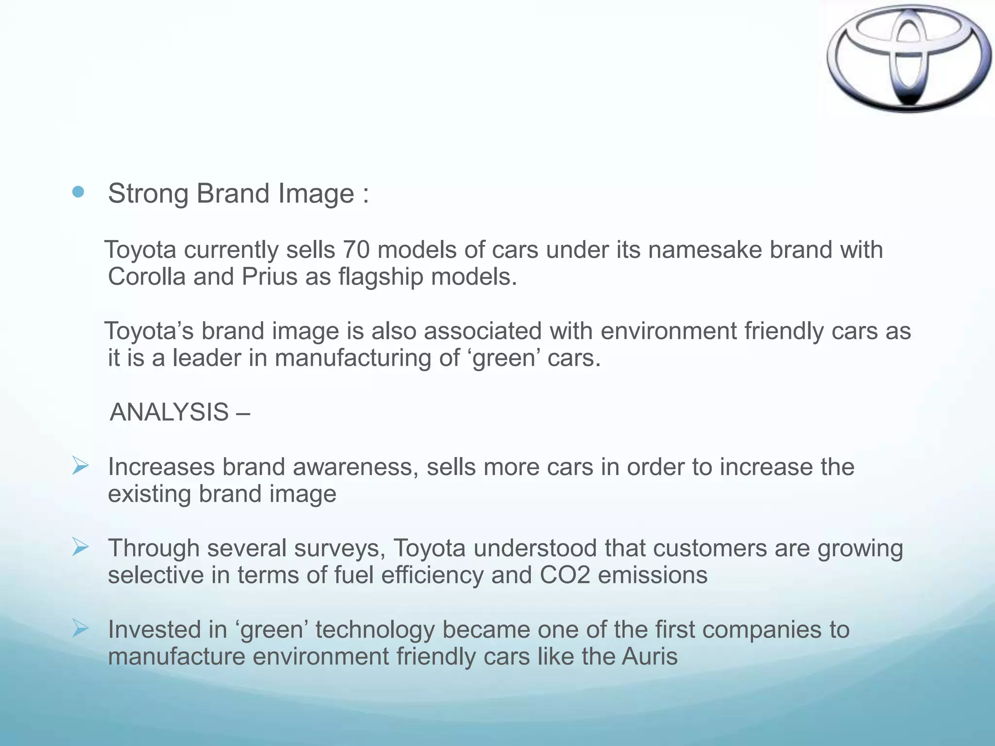  Strong Brand Image :
   Toyota currently sells 70 models of cars under its namesake brand with
   Corolla and Prius as flagship models.

   Toyota‟s brand image is also associated with environment friendly cars as
   it is a leader in manufacturing of „green‟ cars.

   ANALYSIS –

 Increases brand awareness, sells more cars in order to increase the
   existing brand image

 Through several surveys, Toyota understood that customers are growing
   selective in terms of fuel efficiency and CO2 emissions

 Invested in „green‟ technology became one of the first companies to
   manufacture environment friendly cars like the Auris
 