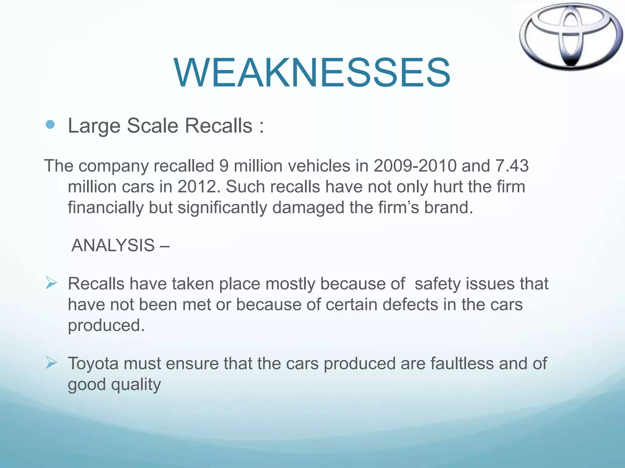WEAKNESSES
 Large Scale Recalls :
The company recalled 9 million vehicles in 2009-2010 and 7.43
  million cars in 2012. Such recalls have not only hurt the firm
  financially but significantly damaged the firm‟s brand.

   ANALYSIS –

 Recalls have taken place mostly because of safety issues that
   have not been met or because of certain defects in the cars
   produced.

 Toyota must ensure that the cars produced are faultless and of
   good quality
 