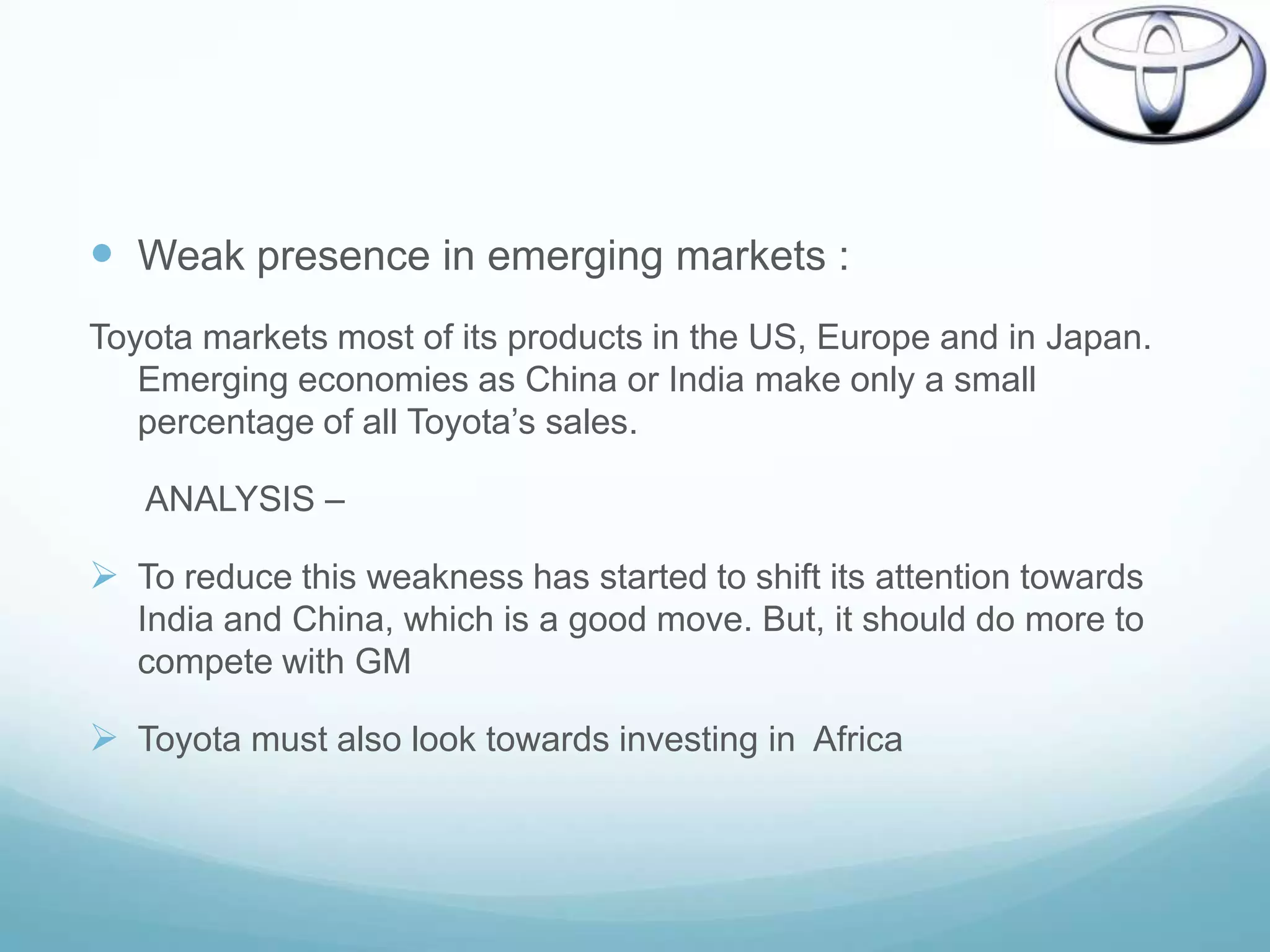  Weak presence in emerging markets :
Toyota markets most of its products in the US, Europe and in Japan.
   Emerging economies as China or India make only a small
   percentage of all Toyota‟s sales.

   ANALYSIS –

 To reduce this weakness has started to shift its attention towards
   India and China, which is a good move. But, it should do more to
   compete with GM

 Toyota must also look towards investing in Africa
 