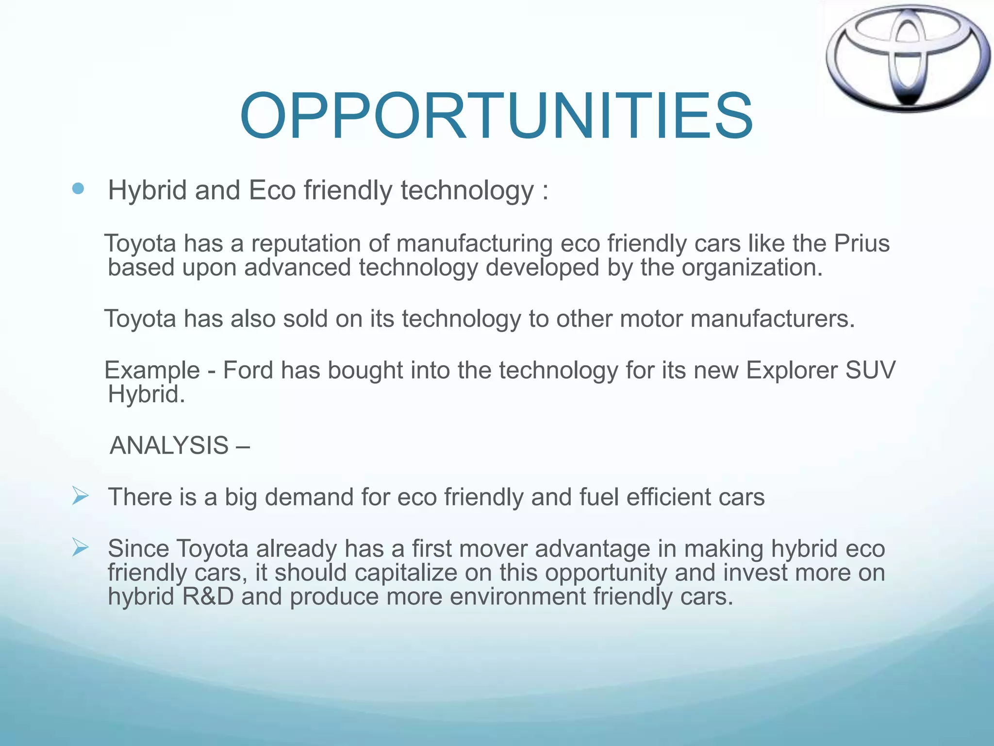 OPPORTUNITIES
 Hybrid and Eco friendly technology :
   Toyota has a reputation of manufacturing eco friendly cars like the Prius
   based upon advanced technology developed by the organization.

   Toyota has also sold on its technology to other motor manufacturers.

   Example - Ford has bought into the technology for its new Explorer SUV
   Hybrid.

   ANALYSIS –

 There is a big demand for eco friendly and fuel efficient cars
 Since Toyota already has a first mover advantage in making hybrid eco
   friendly cars, it should capitalize on this opportunity and invest more on
   hybrid R&D and produce more environment friendly cars.
 