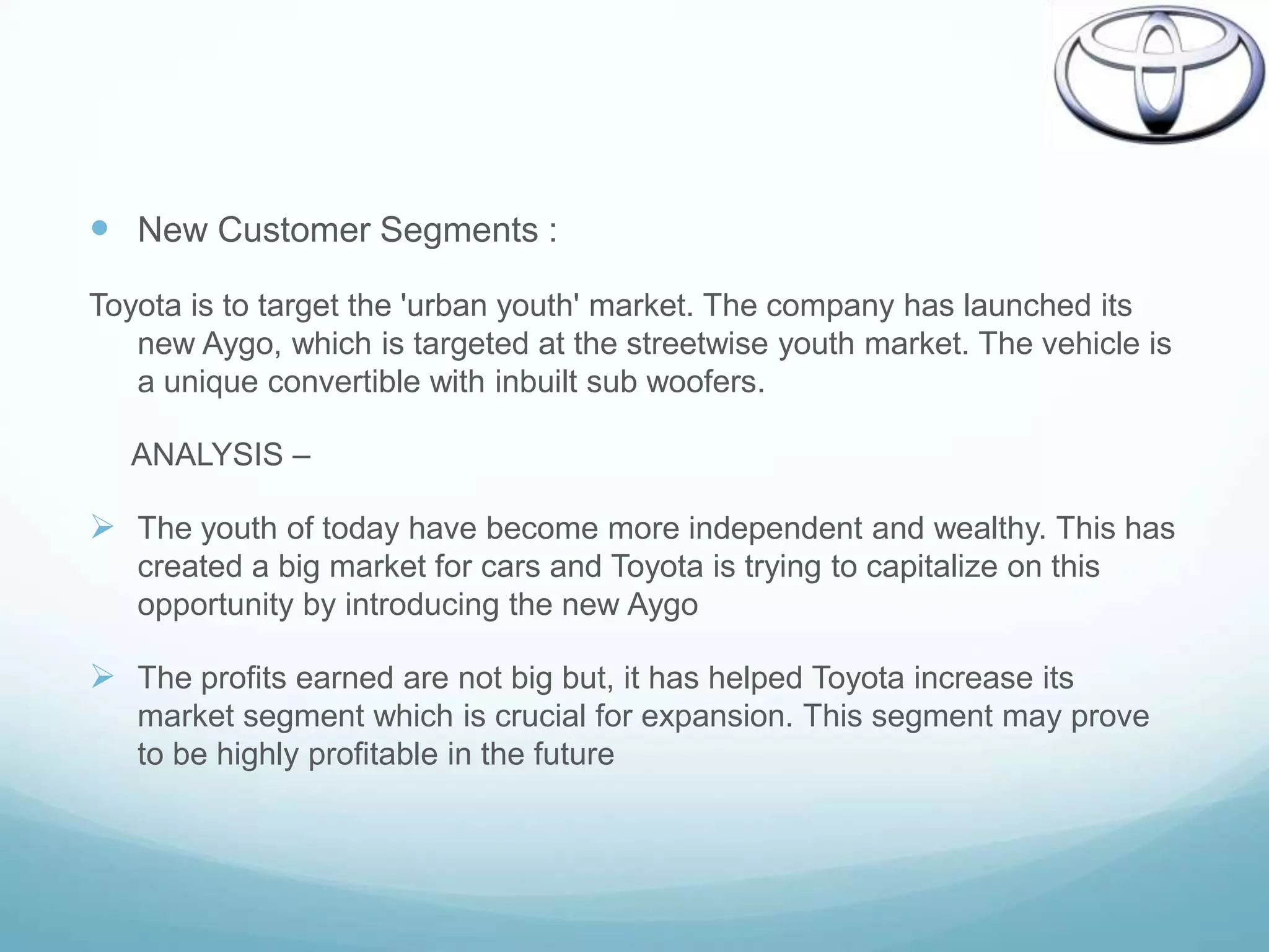  New Customer Segments :
Toyota is to target the 'urban youth' market. The company has launched its
   new Aygo, which is targeted at the streetwise youth market. The vehicle is
   a unique convertible with inbuilt sub woofers.

   ANALYSIS –

 The youth of today have become more independent and wealthy. This has
   created a big market for cars and Toyota is trying to capitalize on this
   opportunity by introducing the new Aygo

 The profits earned are not big but, it has helped Toyota increase its
   market segment which is crucial for expansion. This segment may prove
   to be highly profitable in the future
 