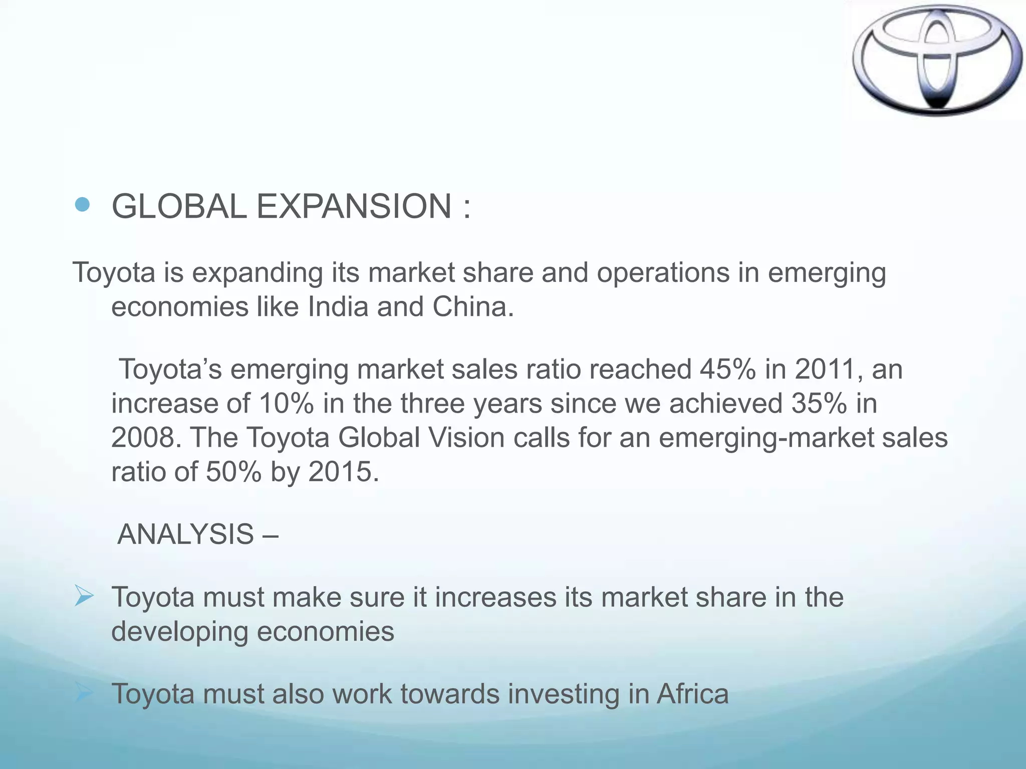  GLOBAL EXPANSION :
Toyota is expanding its market share and operations in emerging
   economies like India and China.

    Toyota‟s emerging market sales ratio reached 45% in 2011, an
   increase of 10% in the three years since we achieved 35% in
   2008. The Toyota Global Vision calls for an emerging-market sales
   ratio of 50% by 2015.

   ANALYSIS –

 Toyota must make sure it increases its market share in the
   developing economies

 Toyota must also work towards investing in Africa
 
