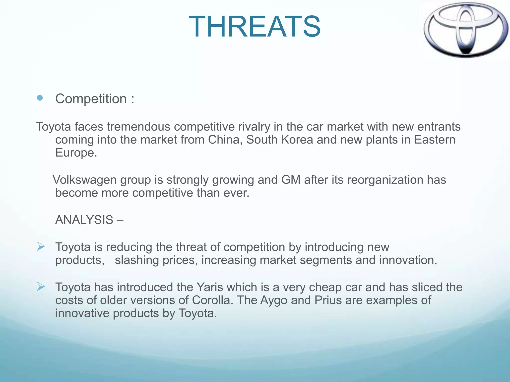 THREATS

 Competition :
Toyota faces tremendous competitive rivalry in the car market with new entrants
   coming into the market from China, South Korea and new plants in Eastern
   Europe.

   Volkswagen group is strongly growing and GM after its reorganization has
   become more competitive than ever.

   ANALYSIS –

 Toyota is reducing the threat of competition by introducing new
   products, slashing prices, increasing market segments and innovation.

 Toyota has introduced the Yaris which is a very cheap car and has sliced the
   costs of older versions of Corolla. The Aygo and Prius are examples of
   innovative products by Toyota.
 