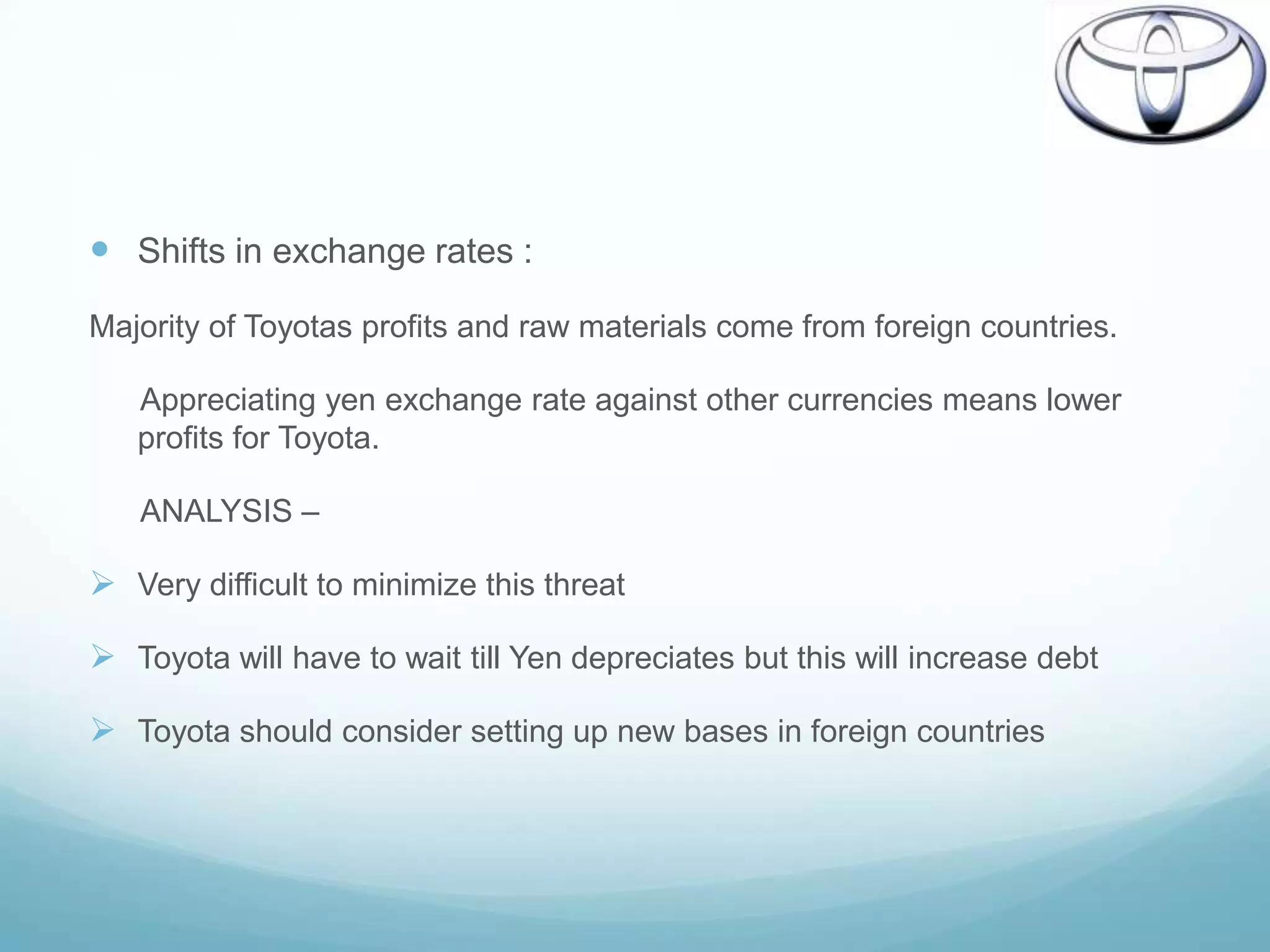  Shifts in exchange rates :
Majority of Toyotas profits and raw materials come from foreign countries.

   Appreciating yen exchange rate against other currencies means lower
   profits for Toyota.

   ANALYSIS –

 Very difficult to minimize this threat

 Toyota will have to wait till Yen depreciates but this will increase debt

 Toyota should consider setting up new bases in foreign countries
 