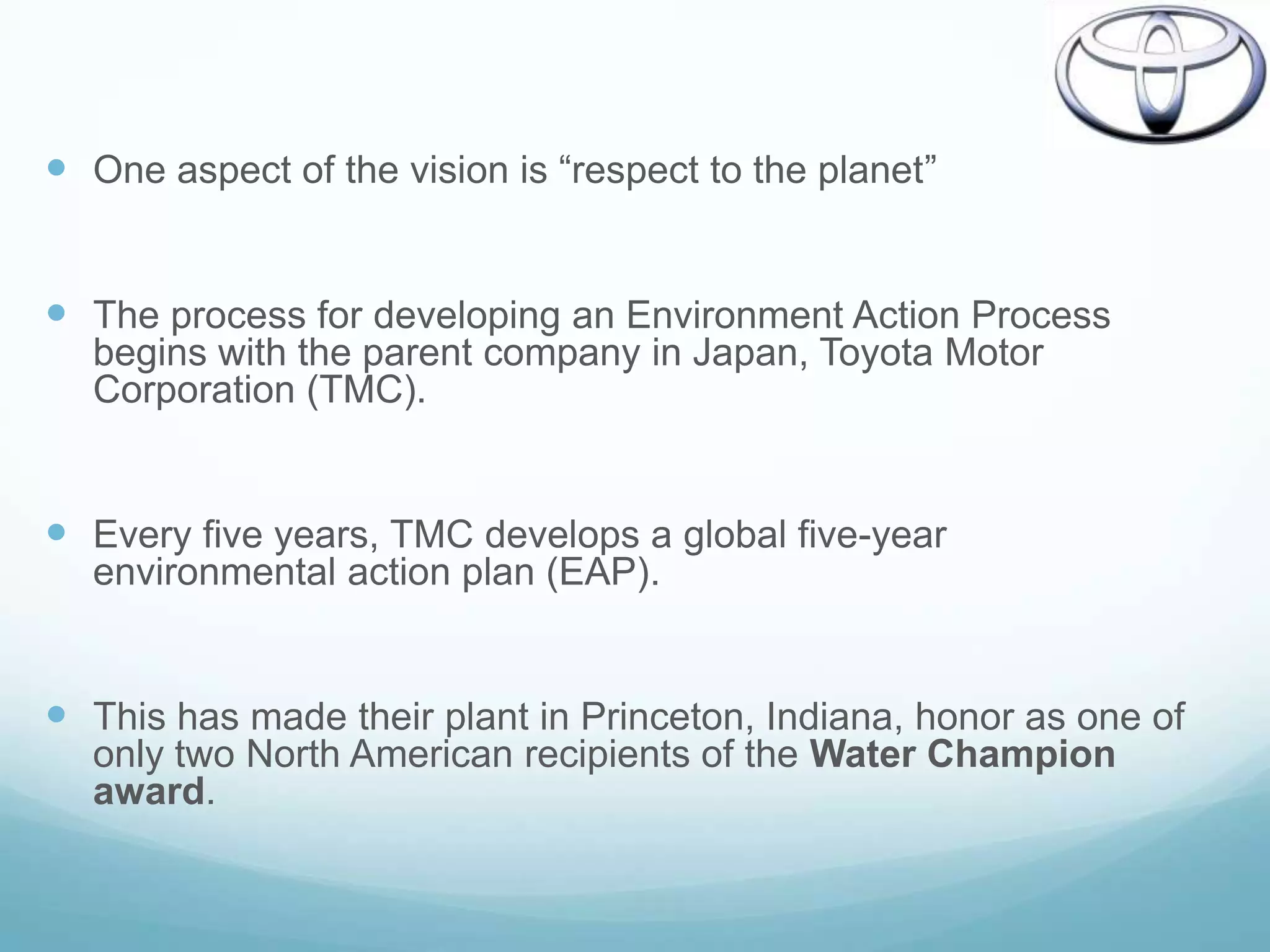  One aspect of the vision is “respect to the planet”


 The process for developing an Environment Action Process
  begins with the parent company in Japan, Toyota Motor
  Corporation (TMC).


 Every five years, TMC develops a global five-year
  environmental action plan (EAP).


 This has made their plant in Princeton, Indiana, honor as one of
  only two North American recipients of the Water Champion
  award.
 