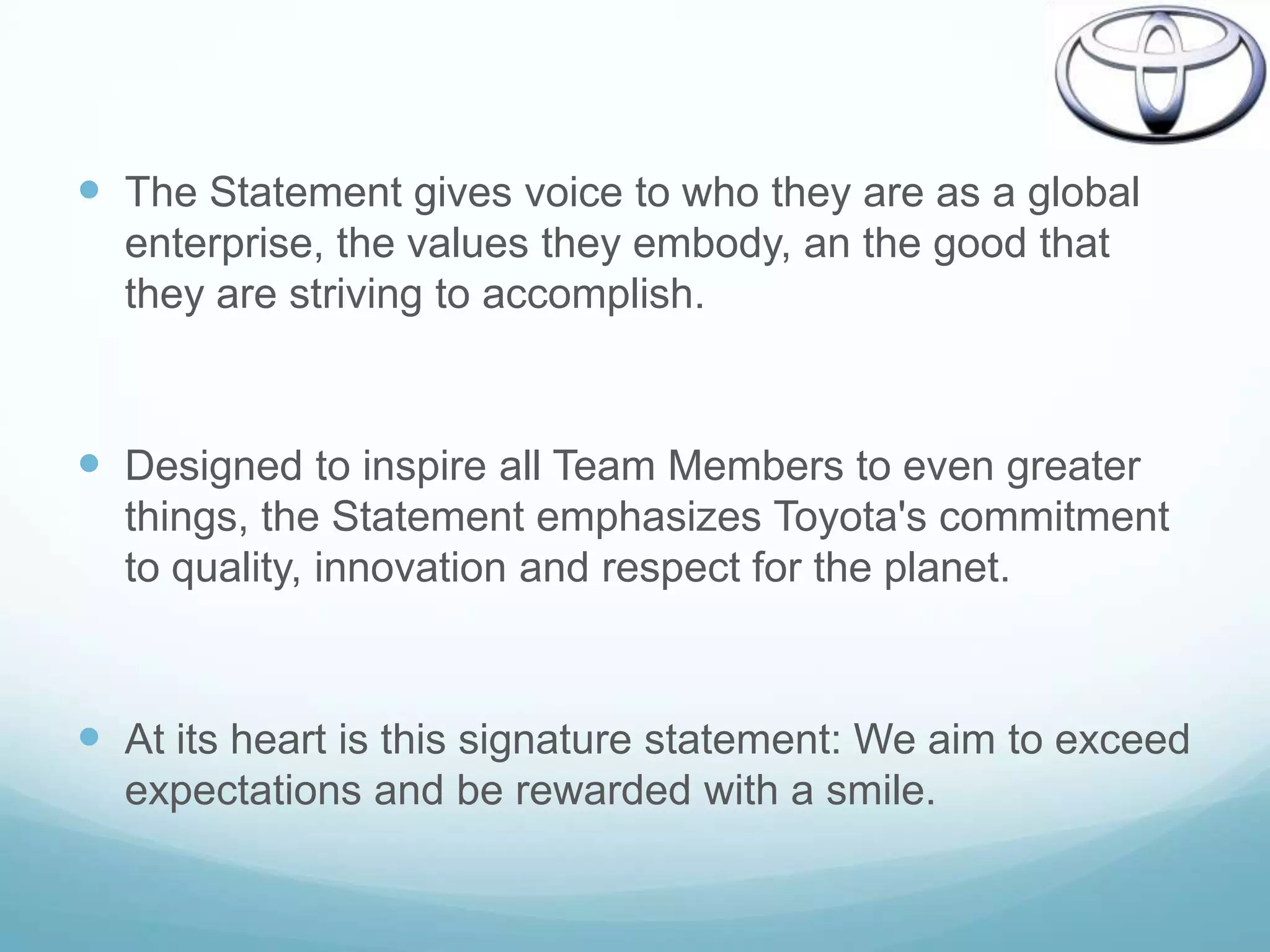  The Statement gives voice to who they are as a global
  enterprise, the values they embody, an the good that
  they are striving to accomplish.



 Designed to inspire all Team Members to even greater
  things, the Statement emphasizes Toyota's commitment
  to quality, innovation and respect for the planet.



 At its heart is this signature statement: We aim to exceed
  expectations and be rewarded with a smile.
 