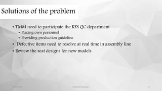 Solutions of the problem
• TMM need to participate the KFS QC department
• Placing own personnel
• Providing production guideline
• Defective items need to resolve at real time in assembly line
• Review the seat designs for new models
12/11/2015 prepared by group 2 11
 