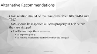 Alternative Recommendations
• Close relation should be maintained between KFS, TMM and
TMC
• TMM should be inspected all seats properly in KSP before
they are shipped
 It will encourage them --------
To improve quality
To remove problematic seats before they are shipped
12/11/2015 prepared by group 2 12
 