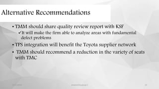 Alternative Recommendations
• TMM should share quality review report with KSF
It will make the firm able to analyze areas with fundamental
defect problems
• TPS integration will benefit the Toyota supplier network
• TMM should recommend a reduction in the variety of seats
with TMC
12/11/2015 prepared by group 2 13
 