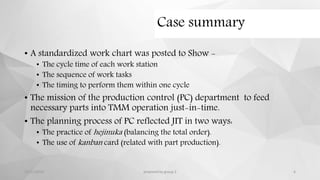 Case summary
• A standardized work chart was posted to Show -
• The cycle time of each work station
• The sequence of work tasks
• The timing to perform them within one cycle
• The mission of the production control (PC) department to feed
necessary parts into TMM operation just-in-time.
• The planning process of PC reflected JIT in two ways:
• The practice of hejinuka (balancing the total order).
• The use of kanban card (related with part production).
12/11/2015 prepared by group 2 6
 