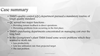 Case summary
• TMM’s quality control (QC) department pursued a mandatory routine of
tough quality standard.
• QC served two major functions :
• Providing instant feedback to direct operations.
• Preventing problems from occurring in the first place.
• TMM’s purchasing departments concentrated on managing cost over the
long haul.
• In the Georgetown’s plant TMM found some severe problems which they
wanted to work out:
• Less productivity.
• Low line utilization rate than projected target.
• The seat problem.
12/11/2015 prepared by group 2 7
 