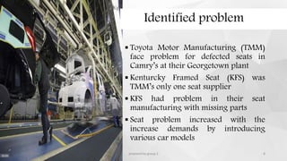 Identified problem
 Toyota Motor Manufacturing (TMM)
face problem for defected seats in
Camry’s at their Georgetown plant
 Kenturcky Framed Seat (KFS) was
TMM’s only one seat supplier
 KFS had problem in their seat
manufacturing with missing parts
 Seat problem increased with the
increase demands by introducing
various car models
12/11/2015 prepared by group 2 8
 