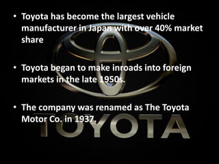 • Toyota has become the largest vehicle
manufacturer in Japan with over 40% market
share
• Toyota began to make inroads into foreign
markets in the late 1950s.
• The company was renamed as The Toyota
Motor Co. in 1937.
 
