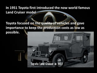 In 1951 Toyota first introduced the now world famous
Land Cruiser model
Toyota focused on the quality of vehicles and gave
importance to keep the production costs as low as
possible.
 