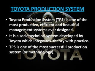 TOYOTA PRODUCTION SYSTEM
• Toyota Production System (TPS) is one of the
most productive, efficient and beautiful
management systems ever designed.
• It is a socio technical system developed by
Toyota which integrates theory with practice.
• TPS is one of the most successful production
system (or methodology).
 