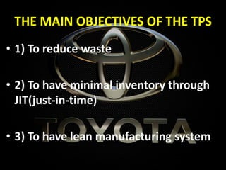 THE MAIN OBJECTIVES OF THE TPS
• 1) To reduce waste
• 2) To have minimal inventory through
JIT(just-in-time)
• 3) To have lean manufacturing system
 