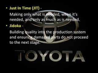 • Just In Time (JIT) -
Making only what is needed, when it's
needed, and only as much as is needed.
• Jidoka -
Building quality into the production system
and ensuring damaged parts do not proceed
to the next stage.
 