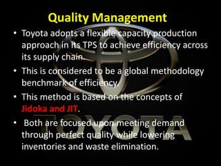 Quality Management
• Toyota adopts a flexible capacity production
approach in its TPS to achieve efficiency across
its supply chain.
• This is considered to be a global methodology
benchmark of efficiency.
• This method is based on the concepts of
Jidoka and JIT.
• Both are focused upon meeting demand
through perfect quality while lowering
inventories and waste elimination.
 