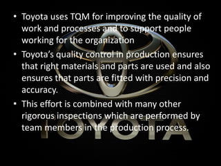 • Toyota uses TQM for improving the quality of
work and processes and to support people
working for the organization
• Toyota’s quality control in production ensures
that right materials and parts are used and also
ensures that parts are fitted with precision and
accuracy.
• This effort is combined with many other
rigorous inspections which are performed by
team members in the production process.
 