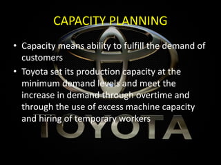 CAPACITY PLANNING
• Capacity means ability to fulfill the demand of
customers
• Toyota set its production capacity at the
minimum demand levels and meet the
increase in demand through overtime and
through the use of excess machine capacity
and hiring of temporary workers
 
