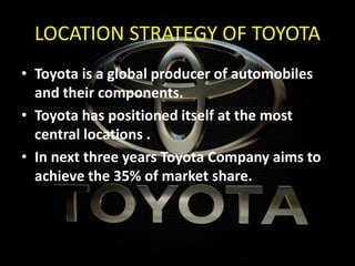 LOCATION STRATEGY OF TOYOTA
• Toyota is a global producer of automobiles
and their components.
• Toyota has positioned itself at the most
central locations .
• In next three years Toyota Company aims to
achieve the 35% of market share.
 