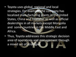 • Toyota uses global, regional and local
strategies. For example, the company has
localized manufacturing plants in the United
States, China and Thailand, as well as official
dealerships in all markets except Mongolia
and some countries in the Middle East and
Africa.
• Thus, Toyota addresses this strategic decision
area of operations and management through
a mixed set of strategies
 