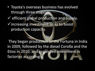 • Toyota's overseas business has evolved
through three stages:
 efficient global production and supply.
increasing investment so as to boost
production capacity.
They began production of the Fortuna in India
in 2009, followed by the diesel Corolla and the
Etios in 2010, and expanded investment in
factories accordingly.
 