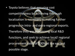 Localization Initiatives
• Toyota believes that ensuring cost
competitiveness by achieving thorough
localization is necessary to making further
progress in intra- and extra-regional exports.
Therefore they are maximizing local R&D
functions, and seek to achieve local/ regional
procurement rates of 100% at the earliest
possible stage.
 