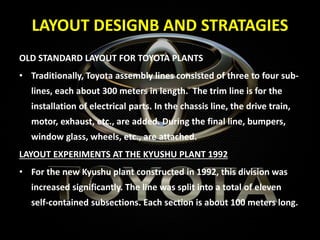 LAYOUT DESIGNB AND STRATAGIES
OLD STANDARD LAYOUT FOR TOYOTA PLANTS
• Traditionally, Toyota assembly lines consisted of three to four sub-
lines, each about 300 meters in length. The trim line is for the
installation of electrical parts. In the chassis line, the drive train,
motor, exhaust, etc., are added. During the final line, bumpers,
window glass, wheels, etc., are attached.
LAYOUT EXPERIMENTS AT THE KYUSHU PLANT 1992
• For the new Kyushu plant constructed in 1992, this division was
increased significantly. The line was split into a total of eleven
self-contained subsections. Each section is about 100 meters long.
 