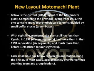 New Layout Motomachi Plant
• Below is the current (2014) layout of the Motomachi
plant. Compared to the previous layout from 1994, this
one contains many more individual segments divided by
small buffer stocks (green boxes).
• With eight line segments, the plant still has less than
Kyushu in 1992 (eleven segments), but more than in the
1994 renovation (six segments) and much more than
before 1994 (three to four segments).
• Each small blue box below represents one station along
the line or, in most cases, approximately one worker (not
counting team and group leaders).
 