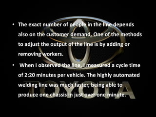 • The exact number of people in the line depends
also on the customer demand. One of the methods
to adjust the output of the line is by adding or
removing workers.
• When I observed the line, I measured a cycle time
of 2:20 minutes per vehicle. The highly automated
welding line was much faster, being able to
produce one chassis in just over one minute.
 