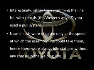 • Interestingly, rather than cramming the line
full with chassis (the Western way), Toyota
used a pull system.
• New chassis were released only at the speed
at which the assembly line could take them,
hence there were always idle stations without
any chassis in the welding line.
 