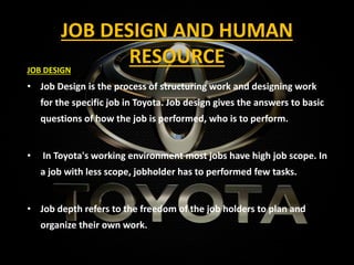 JOB DESIGN AND HUMAN
RESOURCE
JOB DESIGN
• Job Design is the process of structuring work and designing work
for the specific job in Toyota. Job design gives the answers to basic
questions of how the job is performed, who is to perform.
• In Toyota's working environment most jobs have high job scope. In
a job with less scope, jobholder has to performed few tasks.
• Job depth refers to the freedom of the job holders to plan and
organize their own work.
 