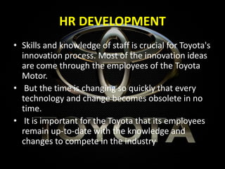 HR DEVELOPMENT
• Skills and knowledge of staff is crucial for Toyota's
innovation process. Most of the innovation ideas
are come through the employees of the Toyota
Motor.
• But the time is changing so quickly that every
technology and change becomes obsolete in no
time.
• It is important for the Toyota that its employees
remain up-to-date with the knowledge and
changes to compete in the industry
 