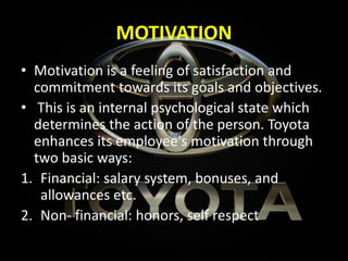MOTIVATION
• Motivation is a feeling of satisfaction and
commitment towards its goals and objectives.
• This is an internal psychological state which
determines the action of the person. Toyota
enhances its employee's motivation through
two basic ways:
1. Financial: salary system, bonuses, and
allowances etc.
2. Non- financial: honors, self respect
 