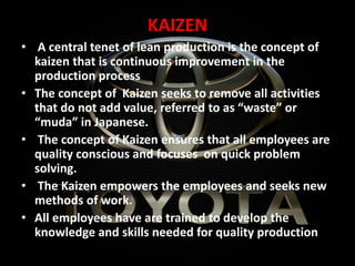 KAIZEN
• A central tenet of lean production is the concept of
kaizen that is continuous improvement in the
production process
• The concept of Kaizen seeks to remove all activities
that do not add value, referred to as “waste” or
“muda” in Japanese.
• The concept of Kaizen ensures that all employees are
quality conscious and focuses on quick problem
solving.
• The Kaizen empowers the employees and seeks new
methods of work.
• All employees have are trained to develop the
knowledge and skills needed for quality production
 