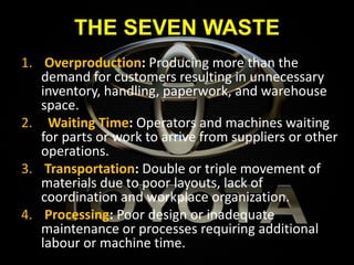 THE SEVEN WASTE
1. Overproduction: Producing more than the
demand for customers resulting in unnecessary
inventory, handling, paperwork, and warehouse
space.
2. Waiting Time: Operators and machines waiting
for parts or work to arrive from suppliers or other
operations.
3. Transportation: Double or triple movement of
materials due to poor layouts, lack of
coordination and workplace organization.
4. Processing: Poor design or inadequate
maintenance or processes requiring additional
labour or machine time.
 