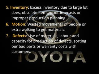 5. Inventory: Excess inventory due to large lot
sizes, obsolete items, poor forecasts or
improper production planning.
6. Motion: Wasted movements of people or
extra walking to get materials.
7. Defects: Use of materials, labour and
capacity for production of defects, sorting
our bad parts or warranty costs with
customers.
 