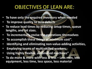 OBJECTIVES OF LEAN ARE:
• To have only the required inventory when needed
• To improve quality to zero defects
• To reduce lead times by reducing setup times, queue
lengths, and lot sizes.
• To incrementally revise the operations themselves
• To accomplish these things at minimum cost”.
• Identifying and eliminating non-value-adding activities,
• Employing teams of multi-skilled workers,
• Using highly flexible, automated machines”
• To do more & more with less & less – Less men, less
equipment, less time, less space, less material
 