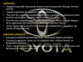 SUPPLIERS :
• Suppliers provide thousands of parts and components that go into the
vehicle.
• Toyota organized its suppliers into functional tiers.
• The first tier suppliers worked together in a product development team
and the second tier suppliers made individual parts.
• The first tier suppliers were highly co-operative. There is a high degree
of co-operation and information exchange between them.
• Since Toyota relies on JIT it has fewer but reliable tier 1 suppliers. Eg :
Denso, Bridgestone etc
INBOUND LOGISTICS :
• Company establish partnership with third party logistic providers
• Company organizes many of its suppliers into clusters based on
geographic location.
• Parts are picked up from those suppliers by trucks on a milk route and
delivered to regional cross dock
 