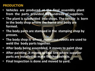 PRODUCTION
• Vehicles are produced at the final assembly plant
from the parts provided by hundreds of suppliers.
• The plant is subdivided into shops. The vehicle is born
in the body shop where the frame and body are
formed.
• The body parts are stamped in the stamping shop by
presses.
• The body shop is where numerous robots are used to
weld the body parts together.
• After body being assembled, it moves to paint shop
• After painting ,it moves to final line where supplier
parts are installed to make finished vehicle.
• Final Inspection is done and moved to yard.
 