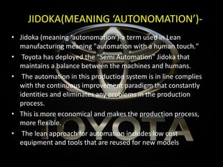 JIDOKA(MEANING ‘AUTONOMATION’)-
• Jidoka (meaning ‘autonomation’)-a term used in Lean
manufacturing meaning "automation with a human touch."
• Toyota has deployed the “Semi Automation” Jidoka that
maintains a balance between the machines and humans.
• The automation in this production system is in line complies
with the continuous improvement paradigm that constantly
identities and eliminates any problems in the production
process.
• This is more economical and makes the production process,
more flexible.
• The lean approach for automation includes low cost
equipment and tools that are reused for new models
 