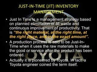 JUST-IN-TIME (JIT) INVENTORY
MANAGEMENT
• Just In Time is a management strategy based
on planned elimination of all waste and
continuous improvement of productivity. That
is “the right material, at the right time, at
the right place, and in the exact amount”.
• A production process is said to be Just-In-
Time when it uses the raw materials to make
the good or service after the product has been
ordered.
• Actually it is pioneered by Toyota. In fact, a
Toyota engineer coined the term itself.
 