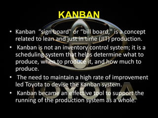 KANBAN
• Kanban “sign board" or “bill board," is a concept
related to lean and just in time (JIT) production.
• Kanban is not an inventory control system; it is a
scheduling system that helps determine what to
produce, when to produce it, and how much to
produce.
• The need to maintain a high rate of improvement
led Toyota to devise the Kanban system.
• Kanban became an effective tool to support the
running of the production system as a whole.
 