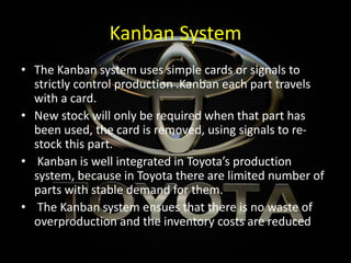 Kanban System
• The Kanban system uses simple cards or signals to
strictly control production .Kanban each part travels
with a card.
• New stock will only be required when that part has
been used, the card is removed, using signals to re-
stock this part.
• Kanban is well integrated in Toyota’s production
system, because in Toyota there are limited number of
parts with stable demand for them.
• The Kanban system ensues that there is no waste of
overproduction and the inventory costs are reduced
 