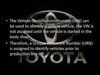 • The Vehicle Identification Number (VIN) can
be used to identify a unique vehicle, the VIN is
not assigned until the vehicle is started in the
body shop.
• Therefore, a Unique Reference Number (URN)
is assigned to identify vehicles prior to
production line-off.
 