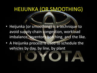 HEIJUNKA (OR SMOOTHING)
• Heijunka (or smoothing) is a technique to
avoid supply chain congestion, workload
imbalance, inventory batching, and the like.
• A Heijunka process is used to schedule the
vehicles by day, by line, by plant
 