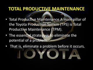 TOTAL PRODUCTIVE MAINTENANCE
• Total Productive Maintenance A main pillar of
the Toyota Production System (TPS) is Total
Productive Maintenance (TPM).
• The essential strategy is to eliminate the
potential of a problem.
• That is, eliminate a problem before it occurs.
 