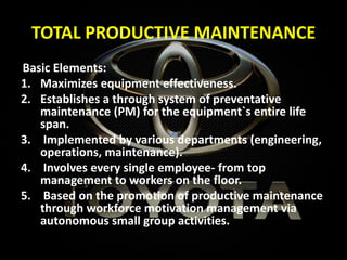 TOTAL PRODUCTIVE MAINTENANCE
Basic Elements:
1. Maximizes equipment effectiveness.
2. Establishes a through system of preventative
maintenance (PM) for the equipment`s entire life
span.
3. Implemented by various departments (engineering,
operations, maintenance).
4. Involves every single employee- from top
management to workers on the floor.
5. Based on the promotion of productive maintenance
through workforce motivation management via
autonomous small group activities.
 